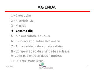 A G ENDA
16
1 – Introdução
2 – Preexistência
3 – Kenosis
4–Encarnação
5 – A humanidade de Jesus
6 – Elementos da natureza humana
7 – A necessidade da natureza divina
8 – Comprova ç ão da divindade de Jesus
9– Contraste entre as duas naturezas
10 – Os oficios de Jesus
18/6/2013
 