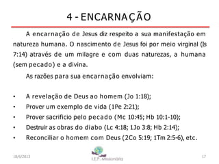 4 - ENCARNA Ç ÃO
A encarnação de Jesus diz respeito a sua manifestação em
natureza humana. O nascimento de Jesus foi por meio virginal (Is
7:14) através de um milagre e com duas naturezas, a humana
(sem pecado) e a divina.
As razões para sua encarnação envolviam:
• A revelação de Deus ao homem (Jo 1:18);
• Prover um exemplo de vida (1Pe 2:21);
• Prover sacrificio pelo pecado (Mc 10:45; Hb 10:1-10);
• Destruir as obras do diabo (Lc 4:18; 1Jo 3:8; Hb 2:14);
• Reconciliar o homem com Deus (2Co 5:19; 1Tm 2:5-6), etc.
17
I.E.P Missionária
18/6/2013
 