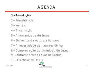 A G ENDA
2
1–Introdução
2 – Preexistência
3 – Kenosis
4 – Encarnação
5 – A humanidade de Jesus
6 – Elementos da natureza humana
7 – A necessidade da natureza divina
8 – Comprova ç ão da divindade de Jesus
9– Contraste entre as duas naturezas
10 – Os oficios de Jesus
18/6/2013
 