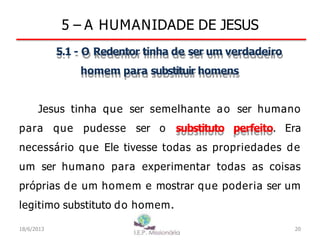 5 – A HUMANIDADE DE JESUS
5.1 - O Redentor tinha de ser um verdadeiro
homem para substituir homens
Jesus tinha que ser semelhante ao ser humano
para que pudesse ser o substituto perfeito. Era
necessário que Ele tivesse todas as propriedades de
um ser humano para experimentar todas as coisas
próprias de um homem e mostrar que poderia ser um
legitimo substituto do homem.
20
18/6/2013
 