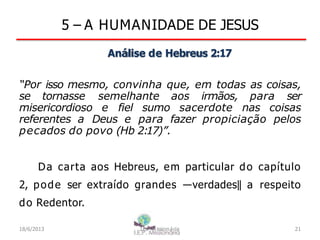 5 – A HUMANIDADE DE JESUS
Análise de Hebreus 2:17
“Por isso mesmo, convinha que, em todas as coisas,
se tornasse semelhante aos irmãos, para ser
misericordioso e fiel sumo sacerdote nas coisas
referentes a Deus e para fazer propiciação pelos
pecados do povo (Hb 2:17)”.
Da carta aos Hebreus, em particular do capítulo
2, pode ser extraído grandes ―verdades‖ a respeito
do Redentor.
18/6/2013 I.E.P Missionária 21
 