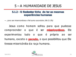 5 – A HUMANIDADE DE JESUS
5.1.2 - O Redentor tinha de ter as mesmas
experiências humanas
―…para ser misericordioso e fiel sumo sacerdote (Hb 2:17b)
Jesus como homem sofreu para que pudesse
compreender o que é ser misericordioso.
experimentou tudo o que é próprio ao
Ele
ser
humano, exceto o pecado, o que possibilitou que Ele
tivesse misericórdia da raça humana.
18/6/2013 I.E.P Missionária 23
 