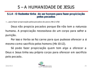 5 – A HUMANIDADE DE JESUS
5.1.4 - O Redentor tinha de ser homem para fazer propiciação
pelos pecados
―…para fazer propiciação pelos pecados do povo (Hb 2:17d)
Deus não propicia pecados porque Ele não tem a natureza
humana. A propiciação necessitava de um corpo para sofrer a
punição.
Por isso o Verbo se fez carne para que pudesse oferecer a si
mesmo como sacrificio pelos homens (Hb 10:12).
Só pode fazer propiciação quem tem algo a oferecer a
Deus e Jesus tinha seu próprio corpo para oferecer em sacrificio
pelo pecado.
18/6/2013 I.E.P Missionária 25
 