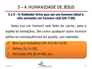 5 – A HUMANIDADE DE JESUS
5.1.5 - O Redentor tinha que ser um homem ideal e
não somente um homem real (Hb 7:26)
Jesus era um homem real feito de carne, osso e
sujeito as tentações. Ele como qualquer outro homem
sofreu as consequências da queda, por exemplo:
 T
eve que trabalhar (Mc 6:3; Gn 3:19);
 Sofreu (Jo 11:35);
 Foi traido (Mt 26:47-49); etc.
18/6/2013 I.E.P Missionária 26
 