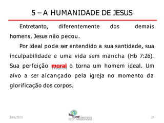 5 – A HUMANIDADE DE JESUS
Entretanto, diferentemente dos demais
homens, Jesus não pecou.
Por ideal pode ser entendido a sua santidade, sua
inculpabilidade e uma vida sem mancha (Hb 7:26).
Sua perfeição moral o torna um homem ideal. Um
alvo a ser alcançado pela igreja no momento da
glorificação dos corpos.
18/6/2013 I.E.P Missionária 27
 
