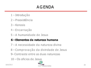 A G ENDA
28
1 – Introdução
2 – Preexistência
3 – Kenosis
4 – Encarnação
5 – A humanidade de Jesus
6–Elementos da natureza humana
7 – A necessidade da natureza divina
8 – Comprova ç ão da divindade de Jesus
9– Contraste entre as duas naturezas
10 – Os oficios de Jesus
18/6/2013
 