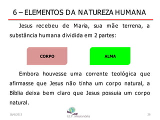 6 – ELEMENTOS DA NATUREZA HUMANA
Jesus rec ebeu de Maria, sua mãe terrena, a
substância humana dividida em 2 partes:
Embora houvesse uma corrente teológica que
afirmasse que Jesus não tinha um corpo natural, a
Bíblia deixa bem claro que Jesus possuia um corpo
natural.
CORPO ALMA
29
I.E.P Missionária
18/6/2013
 