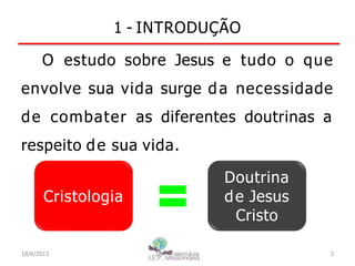 Cristologia
1 - INTRODUÇÃO
O estudo sobre Jesus e tudo o que
envolve sua vida surge da necessidade
de combater as diferentes doutrinas a
respeito de sua vida.
Doutrina
de Jesus
Cristo
18/6/2013 I.E.P Missionária 3
 