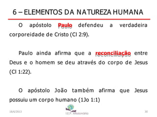 6 – ELEMENTOS DA NATUREZA HUMANA
O apóstolo Paulo defendeu a verdadeira
corporeidade de Cristo (Cl 2:9).
Paulo ainda afirma que a reconciliação entre
Deus e o homem se deu através do corpo de Jesus
(Cl 1:22).
O apóstolo João também afirma que Jesus
possuiu um corpo humano (1Jo 1:1)
18/6/2013 30
 