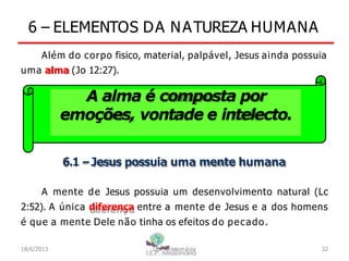 6 – ELEMENTOS DA NATUREZA HUMANA
Além do corpo fisico, material, palpável, Jesus ainda possuia
uma alma (Jo 12:27).
A alma é composta por
emoções, vontade e intelecto.
6.1 –Jesus possuia uma mente humana
A mente de Jesus possuia um desenvolvimento natural (Lc
2:52). A única diferença entre a mente de Jesus e a dos homens
é que a mente Dele não tinha os efeitos do pecado.
18/6/2013 I.E.P Missionária 32
 