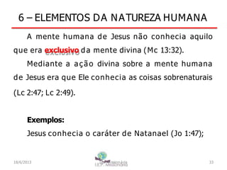 6 – ELEMENTOS DA NATUREZA HUMANA
A mente humana de Jesus não conhecia aquilo
que era exclusivo da mente divina (Mc 13:32).
Mediante a ação divina sobre a mente humana
de Jesus era que Ele conhecia as coisas sobrenaturais
(Lc 2:47; Lc 2:49).
Exemplos:
Jesus conhecia o caráter de Natanael (Jo 1:47);
18/6/2013 I.E.P Missionária 33
 