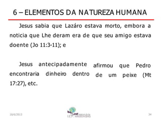 6 – ELEMENTOS DA NATUREZA HUMANA
Jesus sabia que Lazáro estava morto, embora a
noticia que Lhe deram era de que seu amigo estava
doente (Jo 11:3-11); e
Jesus antecipadamente
encontraria dinheiro dentro
17:27), etc.
que Pedro
afirmou
de um peixe (Mt
18/6/2013 I.E.P Missionária 34
 