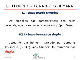 6 – ELEMENTOS DA NATUREZA HUMANA
6.2 - Jesus possuia emoções
As emoções são características dos seres
racionais, sejam eles homens, anjos e o próprio Deus.
6.2.1 –Jesus demonstrou alegria
Jesus foi um homem marcado por dores e
sofrimento (Is 53:3), mas também foi marcada por
alegria.
18/6/2013 I.E.P Missionária 35
 