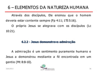 6 – ELEMENTOS DA NATUREZA HUMANA
Através dos discípulos, Ele ensinou que o homem
deveria estar contente sempre (Fp 4:11; 1TS 5:16).
O próprio Jesus se alegrava com os discípulos (Lc
10:21).
6.2.2 - Jesus demonstrava admiração
A admiração é um sentimento puramente humano e
Jesus a demonstrou mediante a fé encontrada em um
gentio (Mt 8:8-10).
18/6/2013 I.E.P Missionária 36
 