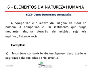 6 – ELEMENTOS DA NATUREZA HUMANA
6.2.3 - Jesus demonstrou compaixão
A compaixão é o reflexo da imagem de Deus no
homem. A compaixão é um sentimento
mediante alguma situação de miséria ,
que surge
seja ela
espiritual, física ou social.
Exemplos:
a) Jesus teve compaixão de um leproso, desprezado e
segregado da sociedade (Mc 1:40:41);
18/6/2013 I.E.P Missionária 37
 