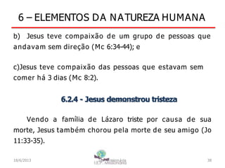 6 – ELEMENTOS DA NATUREZA HUMANA
b) Jesus teve compaixão de um grupo de pessoas que
andavam sem direção (Mc 6:34-44); e
c)Jesus teve compaixão das pessoas que estavam sem
comer há 3 dias (Mc 8:2).
6.2.4 - Jesus demonstrou tristeza
Vendo a família de Lázaro triste por causa de sua
morte, Jesus também chorou pela morte de seu amigo (Jo
11:33-35).
18/6/2013 I.E.P Missionária 38
 