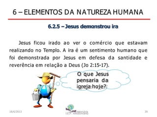 6 – ELEMENTOS DA NATUREZA HUMANA
6.2.5 –Jesus demonstrou ira
Jesus ficou irado ao ver o comércio que estavam
realizando no Templo. A ira é um sentimento humano que
foi demonstrada por Jesus em defesa da santidade e
reverência em relação a Deus (Jo 2:15-17).
O que Jesus
pensaria da
igreja hoje?
18/6/2013 I.E.P Missionária 39
 