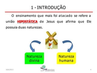 1 - INTRODUÇÃO
O ensinamento que mais foi atacado se refere a
união HIPOSTÁTICA de Jesus que afirma que Ele
possuia duas naturezas.
Natureza
divina
Natureza
humana
18/6/2013 I.E.P Missionária 4
 