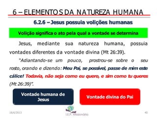 6 – ELEMENTO S DA NATUREZA HUMANA
6.2.6 –Jesus possuia volições humanas
Volição significa o ato pela qual a vontade se determina
Jesus, mediante sua natureza humana, possuia
vontades diferentes da vontade divina (Mt 26:39).
“Adiantando-se um pouco, prostrou-se sobre o seu
rosto, orando e dizendo:Meu Pai, se possível, passe de mim este
cálice! Todavia, não seja como eu quero, e sim como tu queres
(Mt 26:39)”.
Vontade humana de
Jesus
Vontade divina do Pai
40
18/6/2013
 