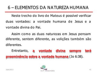6 – ELEMENTOS DA NATUREZA HUMANA
Neste trecho do livro de Mateus é possível verificar
duas vontades: a vontade humana de Jesus e a
vontade divina do Pai.
Assim como as duas naturezas em Jesus pensam
diferente, sentem diferente, as volições também são
diferentes.
Entretanto, a vontade divina sempre terá
preeminência sobre a vontade humana (Jo 6:38).
41
I.E.P Missionária
18/6/2013
 