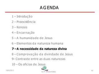 A G ENDA
42
1 – Introdução
2 – Preexistência
3 – Kenosis
4 – Encarnação
5 – A humanidade de Jesus
6 – Elementos da natureza humana
7–A necessidade da natureza divina
8 – Comprova ç ão da divindade de Jesus
9– Contraste entre as duas naturezas
10 – Os oficios de Jesus
18/6/2013
 
