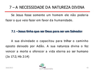 7 – A NECESSIDADE DA NATUREZA DIVINA
Se Jesus fosse somente um homem ele não poderia
fazer o que veio fazer em favor da humanidade.
7.1 –Jesus tinha que ser Deus para ser um Salvador
A sua divindade o capacitou para trilhar o caminho
oposto deixado por Adão. A sua natureza divina o fez
vencer a morte e oferecer a vida eterna ao ser humano
(Jo 17:2; Hb 2:14)
43
I.E.P Missionária
18/6/2013
 