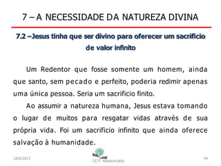 7 – A NECESSIDADE DA NATUREZA DIVINA
7.2 –Jesus tinha que ser divino para oferecer um sacrificio
de valor infinito
Um Redentor que fosse somente um homem, ainda
que santo, sem pecado e perfeito, poderia redimir apenas
uma única pessoa. Seria um sacrificio finito.
Ao assumir a natureza humana, Jesus estava tomando
o lugar de muitos para resgatar vidas através de sua
própria vida. Foi um sacrificio infinito que ainda oferece
salvação à humanidade.
18/6/2013 44
 