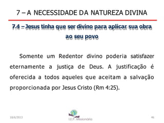 7 – A NECESSIDADE DA NATUREZA DIVINA
7.4 –Jesus tinha que ser divino para aplicar sua obra
ao seu povo
Somente um Redentor divino poderia satisfazer
eternamente a justiça de Deus. A justificação é
oferecida a todos aqueles que aceitam a salvação
proporcionada por Jesus Cristo (Rm 4:25).
18/6/2013 46
 