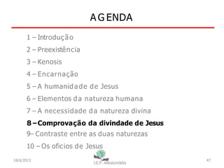 A G ENDA
1 – Introdução
2 – Preexistência
3 – Kenosis
4 – Encarnação
5 – A humanidade de Jesus
6 – Elementos da natureza humana
7 – A necessidade da natureza divina
8–Comprovação da divindade de Jesus
9– Contraste entre as duas naturezas
10 – Os oficios de Jesus
18/6/2013 47
 