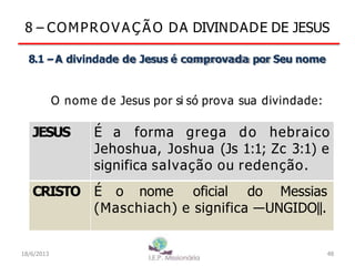 8 – COMPROV A Ç Ã O DA DIVINDADE DE JESUS
8.1 –A divindade de Jesus é comprovada por Seu nome
O nome de Jesus por si só prova sua divindade:
JESUS É a forma grega do hebraico
Jehoshua, Joshua (Js 1:1; Zc 3:1) e
significa salvação ou redenção.
CRISTO É o nome oficial do Messias
(Maschiach) e significa ―UNGIDO‖.
18/6/2013 48
 