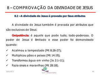 8 – COMPROV A Ç Ã O DA DIVINDADE DE JESUS
8.2 –A divindade de Jesus é provada por Seus atributos
A divindade de Jesus também é provada por atributos que
são exclusivos de Deus:
Onipotência: é aquele que pode tudo; todo-poderoso. O
poder de Jesus é ilimitado e esse poder foi demonstrado
quando:
 Acalmou a tempestade (Mt 8:26-27);
 Multiplicou pães e peixes (Mt 14:19);
 Transformou água em vinho (Jo 2:1-11);
 Fazia sinais e maravilhas (Mt 28:18).
18/6/2013 49
 