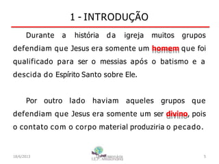 1 - INTRODUÇÃO
Durante a história da igreja muitos grupos
defendiam que Jesus era somente um homem que foi
qualificado para ser o messias após o batismo e a
descida do Espírito Santo sobre Ele.
Por outro lado haviam aqueles grupos que
defendiam que Jesus era somente um ser divino, pois
o contato com o corpo material produziria o pecado.
18/6/2013 I.E.P Missionária 5
 