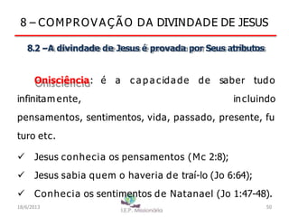 8 – COMPROV A Ç Ã O DA DIVINDADE DE JESUS
8.2 –A divindade de Jesus é provada por Seus atributos
Onisciência: é a c a p a cidade de saber tudo
infinitam ente, incluindo
pensamentos, sentimentos, vida, passado, presente, fu
turo etc.
 Jesus conhecia os pensamentos (Mc 2:8);
 Jesus sabia quem o haveria de traí-lo (Jo 6:64);
 Conhecia os sentimentos de Natanael (Jo 1:47-48).
18/6/2013 50
 