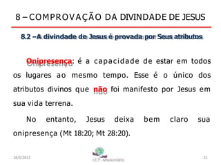 8 – COMPROV A Ç Ã O DA DIVINDADE DE JESUS
8.2 –A divindade de Jesus é provada por Seus atributos
Onipresença: é a capacidade de estar em todos
os lugares ao mesmo tempo. Esse é o único dos
atributos divinos que não foi manifesto por Jesus em
sua vida terrena.
No entanto, Jesus deixa bem claro sua
onipresença (Mt 18:20; Mt 28:20).
18/6/2013 51
 