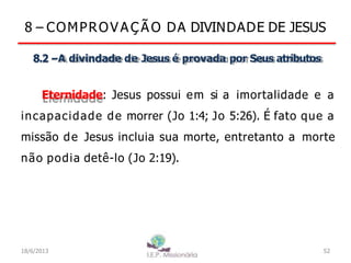 8 – COMPROV A Ç Ã O DA DIVINDADE DE JESUS
8.2 –A divindade de Jesus é provada por Seus atributos
Eternidade: Jesus possui em si a imortalidade e a
incapacidade de morrer (Jo 1:4; Jo 5:26). É fato que a
missão de Jesus incluia sua morte, entretanto a morte
não podia detê-lo (Jo 2:19).
18/6/2013 52
 