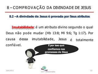 8 – COMPROV A Ç Ã O DA DIVINDADE DE JESUS
8.2 –A divindade de Jesus é provada por Seus atributos
Imutabilidade: é um atributo divino segundo o qual
Deus não pode mudar (Hb 13:8; Ml 9:6; Tg 1:17). Por
é totalmente
causa dessa imutabilidade, Jesus
confiável. É por isso que
confiamos nas
promessas de Deus
18/6/2013 53
 