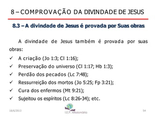 8 – COMPROV A Ç Ã O DA DIVINDADE DE JESUS
8.3 –A divindade de Jesus é provada por Suas obras
A divindade de Jesus também é provada por suas
obras:
 A criação (Jo 1:3; Cl 1:16);
 Preservação do universo (Cl 1:17; Hb 1:3);
 Perdão dos pecados (Lc 7:48);
 Ressurreição dos mortos (Jo 5:25; Fp 3:21);
 Cura dos enfermos (Mt 9:21);
 Sujeitou os espíritos (Lc 8:26-34); etc.
18/6/2013 54
 