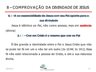 8 – COMPROV A Ç Ã O DA DIVINDADE DE JESUS
4
. –A co-essencialidade de Jesus com seu Pai aponta para a
sua divindade
Jesus é idêntico ao Pai, não como pessoa, mas em essência
(divina)
1
. –Crer em Cristo é o mesmo que crer no Pai
É tão grande a identidade entre o Pai e Jesus Cristo que não
se pode ter fé em um e não ter em outro (Jo 12:44; Jo 14:1). Essa
fé não está relacionada a pessoa de Cristo, e sim a sua natureza
divina.
18/6/2013 55
 