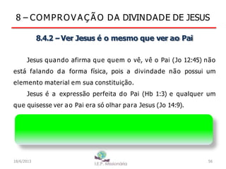 8 – COMPROV A Ç Ã O DA DIVINDADE DE JESUS
8.4.2 –Ver Jesus é o mesmo que ver ao Pai
Jesus quando afirma que quem o vê, vê o Pai (Jo 12:45) não
está falando da forma física, pois a divindade não possui um
elemento material em sua constituição.
Jesus é a expressão perfeita do Pai (Hb 1:3) e qualquer um
que quisesse ver ao Pai era só olhar para Jesus (Jo 14:9).
Jesus refletia em si a natureza do Pai, afinal ambos
possuem a natureza divina
18/6/2013 56
 