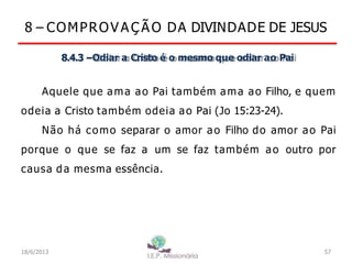 8 – COMPROV A Ç Ã O DA DIVINDADE DE JESUS
8.4.3 –Odiar a Cristo é o mesmo que odiar ao Pai
Aquele que ama ao Pai também ama ao Filho, e quem
odeia a Cristo também odeia ao Pai (Jo 15:23-24).
Não há como separar o amor ao Filho do amor ao Pai
porque o que se faz a um se faz também ao outro por
causa da mesma essência.
18/6/2013 57
 