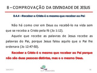 8 – COMPROV A Ç Ã O DA DIVINDADE DE JESUS
8.4.4 –Receber a Cristo é o mesmo que receber ao Pai
Não há como crer em Deus ou recebê-lo na vida sem
que se receba a Cristo pela fé (Jo 1:12).
Aquele que recebe as palavras de Jesus recebe as
palavras do Pai, porque Jesus falou aquilo que o Pai lhe
ordenara (Jo 12:47-50).
Receber a Cristo é o mesmo que receber ao Pai porque
não são duas pessoas distintas, mas o o mesmo Deus.
18/6/2013 58
 