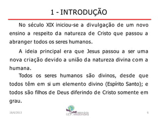 1 - INTRODUÇÃO
No século XIX iniciou-se a divulgação de um novo
ensino a respeito da natureza de Cristo que passou a
abranger todos os seres humanos.
A ideia principal era que Jesus passou a ser uma
nova criação devido a união da natureza divina com a
humana.
Todos os seres humanos são divinos, desde que
todos têm em si um elemento divino (Espírito Santo); e
todos são filhos de Deus diferindo de Cristo somente em
grau.
18/6/2013 I.E.P Missionária 6
 