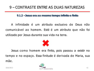 9 – CONTRASTE ENTRE AS DUAS NATUREZAS
9.1.2 –Jesus era ao mesmo tempo infinito e finito
A infinidade é um atributo exclusivo de Deus não
comunicável ao homem. Esté é um atributo que não foi
utilizado por Jesus durante sua vida na terra.
Jesus como homem era finito, pois passou a existir no
tempo e no espaço. Essa finitude é derivada de Maria, sua
mãe.
18/6/2013 61
 