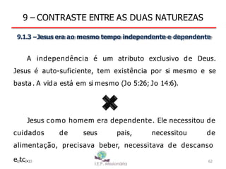 9 – CONTRASTE ENTRE AS DUAS NATUREZAS
9.1.3 –Jesus era ao mesmo tempo independente e dependente
A independência é um atributo exclusivo de Deus.
Jesus é auto-suficiente, tem existência por si mesmo e se
basta . A vida está em si mesmo (Jo 5:26; Jo 14:6).
Jesus como homem era dependente. Ele necessitou de
cuidados de seus pais, necessitou de
alimentação, precisava beber, necessitava de descanso
e1
8
/
t6
c/
2
.0
1
3 62
 