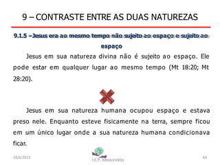 9 – CONTRASTE ENTRE AS DUAS NATUREZAS
9.1.5 –Jesus era ao mesmo tempo não sujeito ao espaço e sujeito ao
espaço
Jesus em sua natureza divina não é sujeito ao espaço. Ele
pode estar em qualquer lugar ao mesmo tempo (Mt 18:20; Mt
28:20).
Jesus em sua natureza humana ocupou espaço e estava
preso nele. Enquanto esteve fisicamente na terra, sempre ficou
em um único lugar onde a sua natureza humana condicionava
ficar.
18/6/2013 64
 