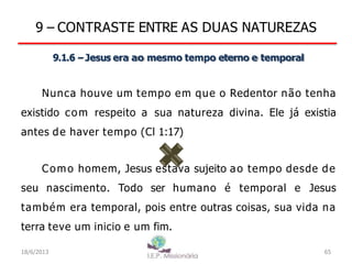 9 – CONTRASTE ENTRE AS DUAS NATUREZAS
9.1.6 –Jesus era ao mesmo tempo eterno e temporal
Nunca houve um tempo em que o Redentor não tenha
existido com respeito a sua natureza divina. Ele já existia
antes de haver tempo (Cl 1:17)
Como homem, Jesus estava sujeito ao tempo desde de
seu nascimento. Todo ser humano é temporal e Jesus
também era temporal, pois entre outras coisas, sua vida na
terra teve um inicio e um fim.
18/6/2013 65
 