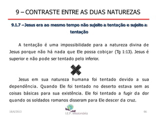 9 – CONTRASTE ENTRE AS DUAS NATUREZAS
9.1.7 –Jesus era ao mesmo tempo não sujeito a tentação e sujeito a
tentação
A tentação é uma impossibilidade para a natureza divina de
Jesus porque não há nada que Ele possa cobiçar (Tg 1:13). Jesus é
superior e não pode ser tentado pelo inferior.
Jesus em sua natureza humana foi tentado devido a sua
dependência. Quando Ele foi tentado no deserto estava sem as
coisas básicas para sua existência. Ele foi tentado a fugir da dor
quando os soldados romanos disseram para Ele descer da cruz.
18/6/2013 66
 