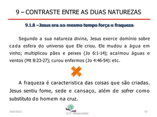 9 – CONTRASTE ENTRE AS DUAS NATUREZAS
9.1.8 –Jesus era ao mesmo tempo força e fraqueza
Segundo a sua natureza divina, Jesus exerce domínio sobre
c a d a esfera do universo que Ele criou. Ele mudou a água em
vinho; multiplicou pães e peixes (Jo 6:1-14); acalmou águas e
ventos (Mt 8:23-27); curou enfermos (Jo 4:46-54): etc.
A fraqueza é caracteristica das coisas que são criadas.
Jesus sentiu fome, sede e cansaço, além de sofrer como
substituto do homem na cruz.
18/6/2013 67
 