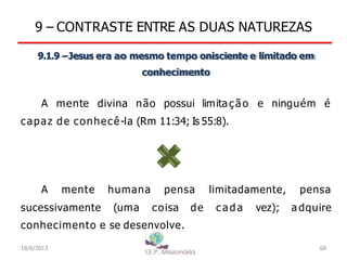 9 – CONTRASTE ENTRE AS DUAS NATUREZAS
9.1.9 –Jesus era ao mesmo tempo onisciente e limitado em
conhecimento
A mente divina não possui limitação e ninguém é
capaz de conhecê-la (Rm 11:34; Is 55:8).
A mente
sucessivamente
humana pensa
(uma coisa de
limitadamente,
ca d a vez);
pensa
a dquire
conhecimento e se desenvolve.
18/6/2013 68
 