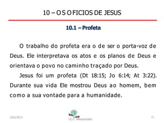 10 – O S O FICIOS DE JESUS
10.1 –Profeta
O trabalho do profeta era o de ser o porta-voz de
Deus. Ele interpretava os atos e os planos de Deus e
orientava o povo no caminho traçado por Deus.
Jesus foi um profeta (Dt 18:15; Jo 6:14; At 3:22).
Durante sua vida Ele mostrou Deus ao homem, bem
como a sua vontade para a humanidade.
18/6/2013 71
 